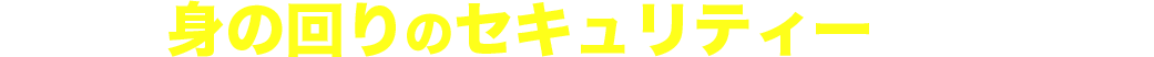 あなたの身の回りのセキュリティーは万全ですか?