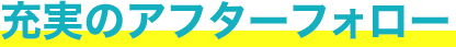 充実のアフターフォロー