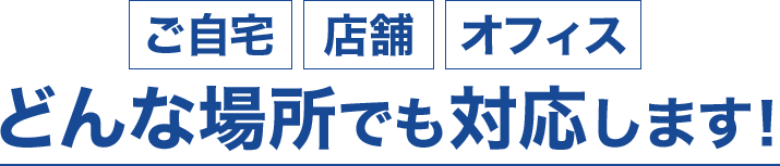 ご自宅・店舗・オフィス、どんな場所でも対応します!